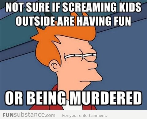 Every time I hear kids screaming outside...