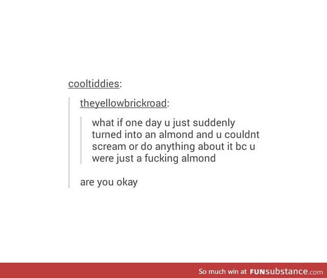 And what if someone eats you and chews you 20 times cause you're an almond...