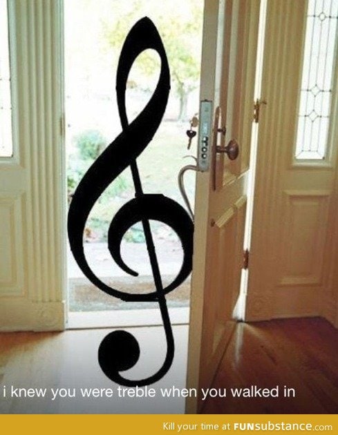 You were treble when you walked in