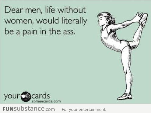 Life without women would be a pain in the Ass... Literally !