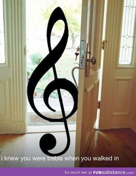 You were treble when you walked in